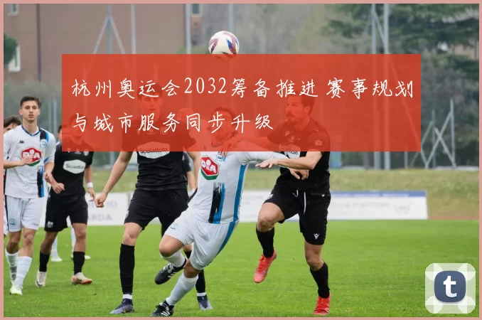 杭州奥运会2032筹备推进 赛事规划与城市服务同步升级