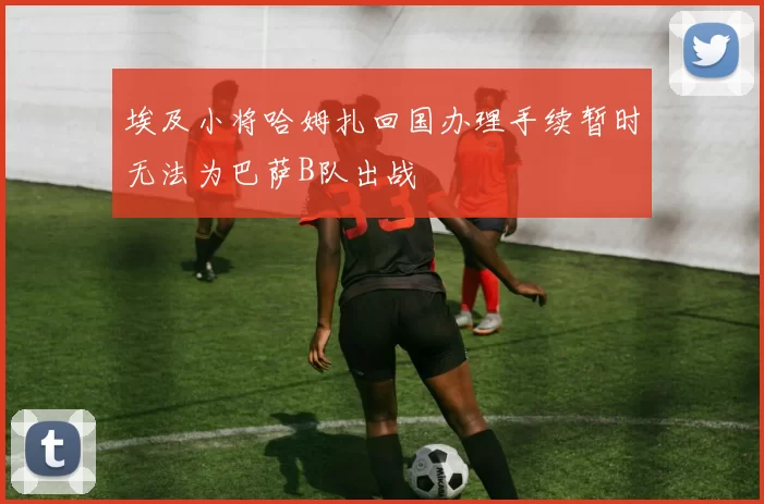 埃及小将哈姆扎回国办理手续暂时无法为巴萨B队出战