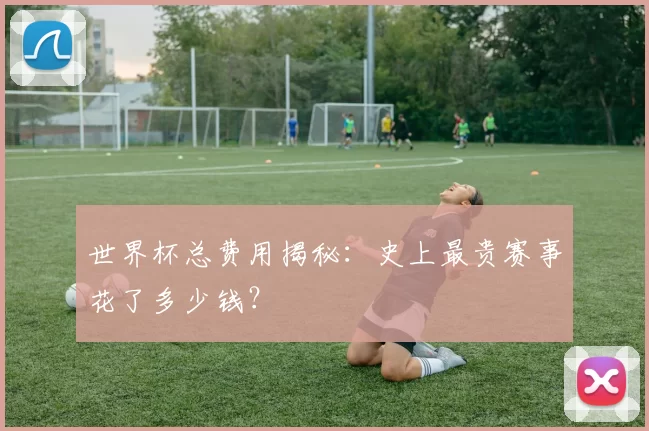 世界杯总费用揭秘：史上最贵赛事花了多少钱？