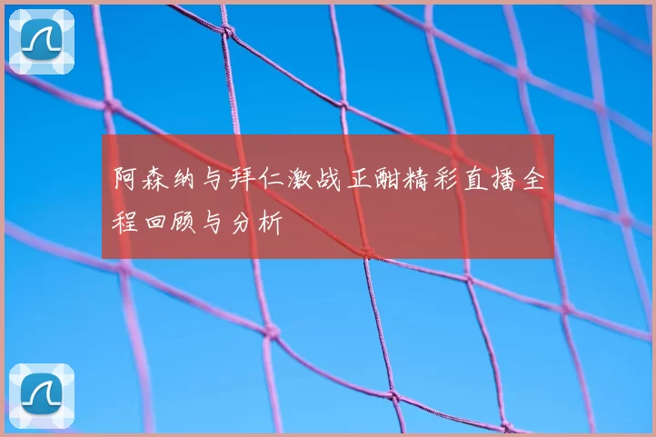 阿森纳与拜仁激战正酣精彩直播全程回顾与分析