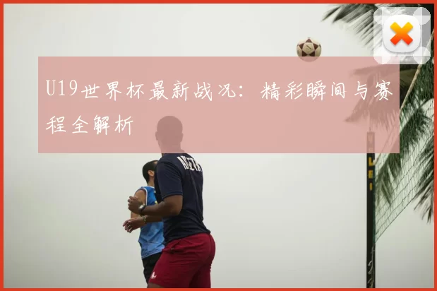 U19世界杯最新战况：精彩瞬间与赛程全解析