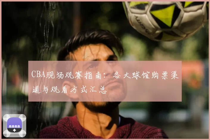CBA现场观赛指南：各大球馆购票渠道与观看方式汇总