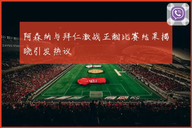 阿森纳与拜仁激战正酣比赛结果揭晓引发热议