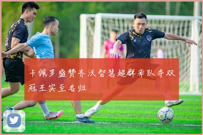 卡佩罗盛赞齐沃智慧超群率队夺双冠王实至名归