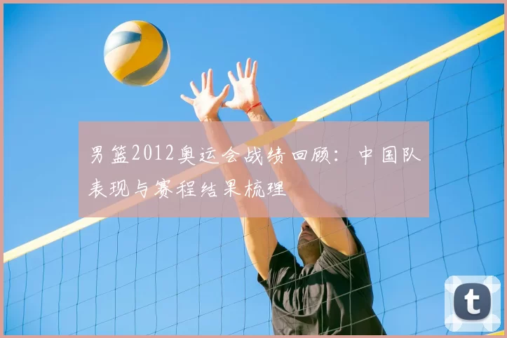 男篮2012奥运会战绩回顾:中国队表现与赛程结果梳理