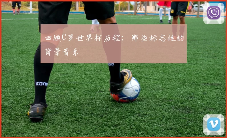 回顾C罗世界杯历程:那些标志性的背景音乐