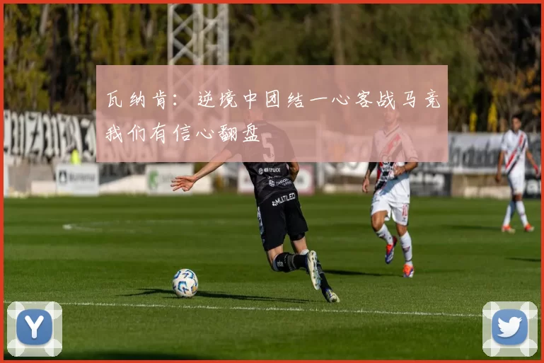 瓦纳肯:逆境中团结一心客战马竞我们有信心翻盘