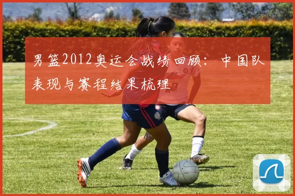 男篮2012奥运会战绩回顾:中国队表现与赛程结果梳理