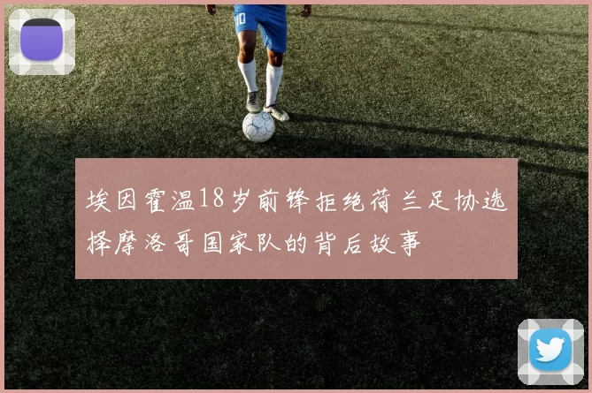 埃因霍温18岁前锋拒绝荷兰足协选择摩洛哥国家队的背后故事