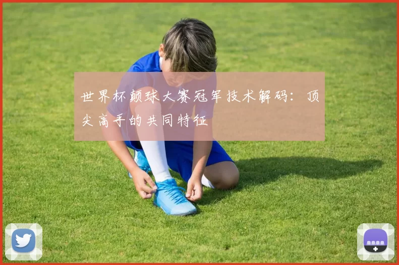 世界杯颠球大赛冠军技术解码：顶尖高手的共同特征