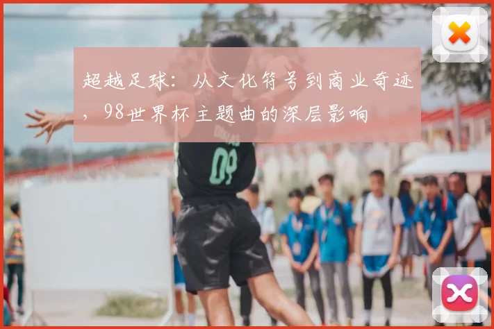 超越足球:从文化符号到商业奇迹,98世界杯主题曲的深层影响