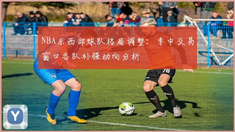 NBA东西部球队格局调整：季中交易窗口各队补强动向分析