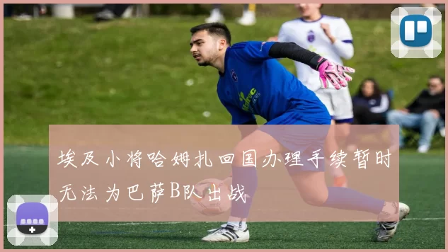 埃及小将哈姆扎回国办理手续暂时无法为巴萨B队出战