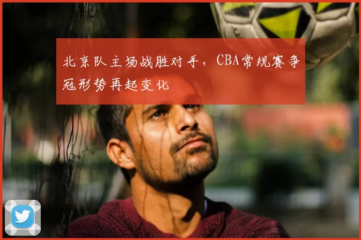 北京队主场战胜对手，CBA常规赛争冠形势再起变化