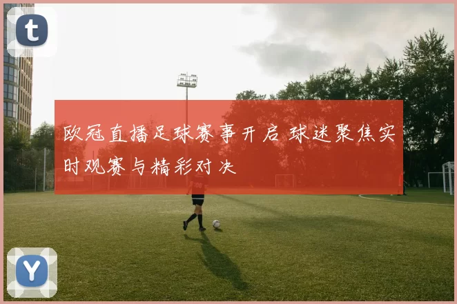 欧冠直播足球赛事开启 球迷聚焦实时观赛与精彩对决