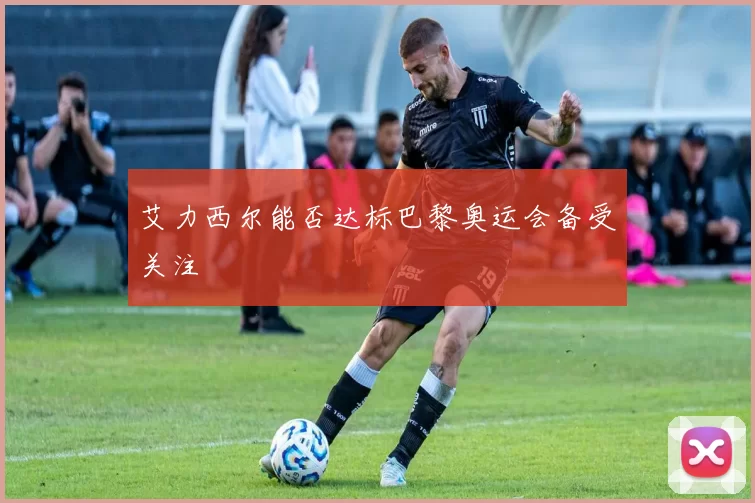 艾力西尔能否达标巴黎奥运会备受关注