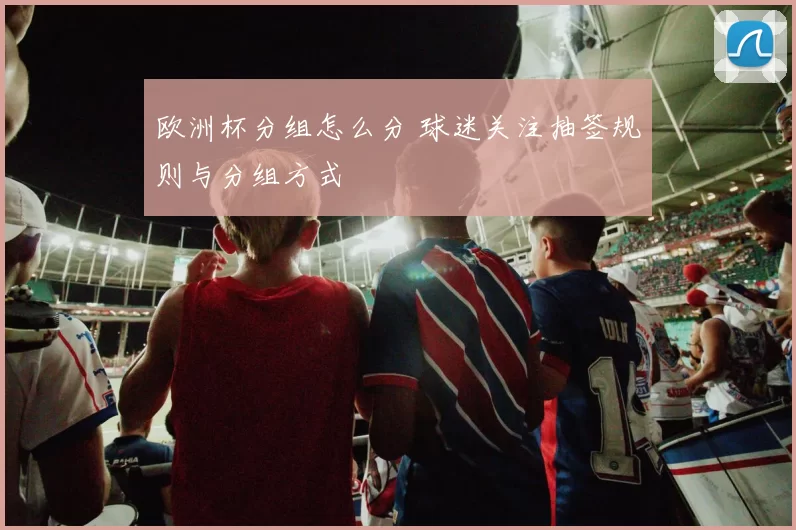 欧洲杯分组怎么分 球迷关注抽签规则与分组方式
