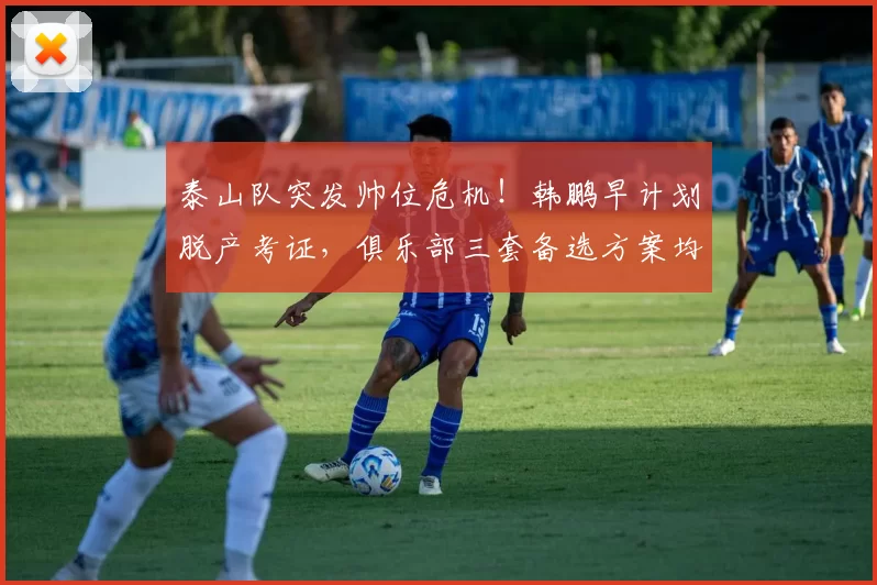 泰山队突发帅位危机！韩鹏早计划脱产考证，俱乐部三套备选方案均暗藏隐患_过渡_教练_主帅