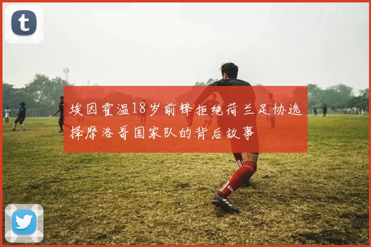 埃因霍温18岁前锋拒绝荷兰足协选择摩洛哥国家队的背后故事