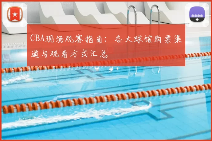 CBA现场观赛指南：各大球馆购票渠道与观看方式汇总