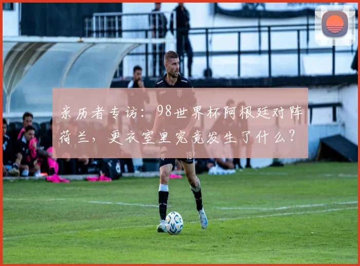 亲历者专访：98世界杯阿根廷对阵荷兰，更衣室里究竟发生了什么？