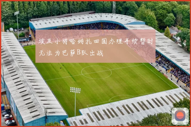 埃及小将哈姆扎回国办理手续暂时无法为巴萨B队出战