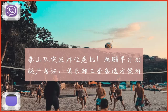 泰山队突发帅位危机!韩鹏早计划脱产考证,俱乐部三套备选方案均暗藏隐患_过渡_教练_主帅