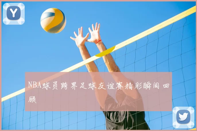 NBA球员跨界足球友谊赛精彩瞬间回顾