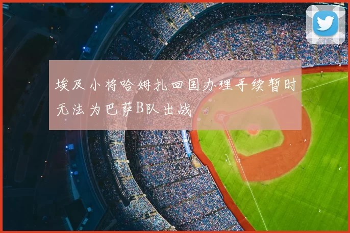 埃及小将哈姆扎回国办理手续暂时无法为巴萨B队出战