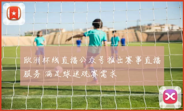 欧洲杯线直播公众号推出赛事直播服务 满足球迷观赛需求